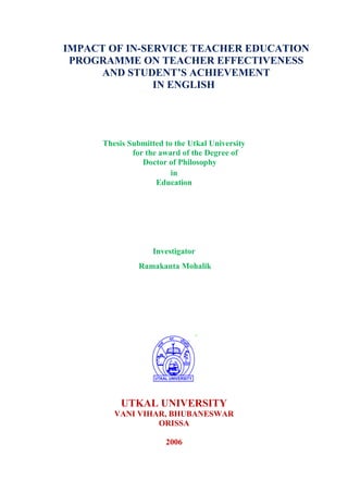 IMPACT OF IN-SERVICE TEACHER EDUCATION
PROGRAMME ON TEACHER EFFECTIVENESS
AND STUDENT’S ACHIEVEMENT
IN ENGLISH
Thesis Submitted to the Utkal University
for the award of the Degree of
Doctor of Philosophy
in
Education
Investigator
Ramakanta Mohalik
UTKAL UNIVERSITY
VANI VIHAR, BHUBANESWAR
ORISSA
2006
 