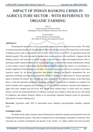 © 2018 JETIR October 2018, Volume 5, Issue 10 www.jetir.org (ISSN-2349-5162)
JETIRG006025 Journal of Emerging Technologies and Innovative Research (JETIR) www.jetir.org 202
IMPACT OF INDIAN BANKING CRISIS IN
AGRICULTURE SECTOR - WITH REFERENCE TO
ORGANIC FARMING
UMA .K
Assistant professor & Research scholar
PoojaBhagavat Memorial Mahajana Education Centre, Mysuru.
Dr. RECHANNA
Associate professor & Research guide
JSS College for Women, Saraswathipuram, Mysuru.
ABSTRACT:
The progressive agriculture serves as a powerful engine of economic growth of any country. This helps
in commencing and sustaining the development of other sectors of the economy. This paper focus on the impact
of banking sectors crisis on agricultural sector in India. Mainly focus on the NPA’s in agricultural sector and
subsidies granted. The credit provided to the agriculture sector continues to be insufficient. It appears that the
banking system is still uncertain on several grounds to provide credit to small and marginal farmers. Due to
declining in public capital formation in the rural and agriculture sector and the constant unenthusiastic attitude
of rural bankers towards formal financing, the planners and policymakers are believe on microfinance to
suitably supplement formal banking in rural India. The farmers being poor were not in a position to buy these
expensive inputs. So, the indian government took positive approach and specific programmes like new
agriculture technology were introduced, started the scheme of subsidies on the purchase of various agriculture
inputs to facilitate the farmers. The subsidies are often criticized for their financial burden, on the other hand
there is a fear that agriculture production and income of farmers would decline if subsidies are curtailed. The
article concludes with a proposals that increasing rate of total subsidies (fertilizers, electricity and irrigation) is
higher than gross cropped area (GCA).So, they should frame rational policy in which small size category
farmers, who are not actual beneficiaries of subsidies, could get more subsides, which they do not want should
be withdrawn, and enhance financial stability in an increasingly integrated financial system by government
interventions to resolve banking crises.
Keywords: Agriculture credit, NPA in Agricultural sector, Banking crisis,Agriculture subsidies, Agrarian
crisis.
INTRODUCTION:
The banks are the major economic means influencing the industrial, corporate and agricultural sector for
lending and financing the projects. They play an important role in encouraging a sustainable environment. They
encourage the economic development and growth of the country. To support global food and ecosystem
 