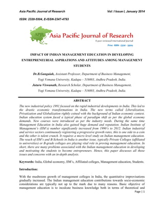 Asia Pacific Journal of Research Vol: I Issue I, January 2014
ISSN: 2320-5504, E-ISSN-2347-4793
Page | 1
IMPACT OF INDIAN MANAGEMENT EDUCATION IN DEVELOPING
ENTREPRENEURIAL ASPIRATIONS AND ATTITUDES AMONG MANAGEMENT
STUDENTS
Dr.B.Gangaiah, Assistant Professor, Department of Business Management,
Yogi Vemana University, Kadapa – 516003, Andhra Pradesh, India.
Juturu Viswanath, Research Scholar, Department of Business Management,
Yogi Vemana University, Kadapa – 516003, Andhra Pradesh, India.
ABSTRACT
The new industrial policy 1991 focused on the rapid industrial developments in India. This led to
the drastic economic transformations in India. The new terms called Liberalization,
Privatization and Globalization rightly coined with the background of Indian economic context.
Indian education system faced a typical phase of paradigm shift as per the global economy
demands. New courses were introduced as per the industry needs. During the same time
Management Education in India also gained huge demand and reputation. Indian Institute of
Management’s (IIM’s) number significantly increased from 1990’s to 2012. Indian industrial
and service sectors continuously registering a progressive growth rates, this is one side to a coin
and the other is talent crunch. It requires a micro level study on Indian management education.
The reach of IIM’s and B-Schools in India is another issue, typically Private Colleges (affiliated
to universities) or B-grade colleges are playing vital role in proving management education. In
short, there are many problems associated with the Indian management education in developing
and motivating the students to become entrepreneurs. Hence, this paper discusses all those
issues and concerns with an in-depth analysis.
Keywords: India, Global economy, IIM‟s, Affiliated colleges, Management education, Students.
Introduction:
With the mushroom growth of management colleges in India, the quantitative improvisations
gradually increased. The Indian management education contributions towards socio-economic
considerations are typically not up to the mark due to many reasons. Basic objective of
management education is to inculcate business knowledge both in terms of theoretical and
 