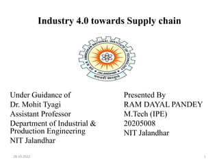 Industry 4.0 towards Supply chain
Under Guidance of
Dr. Mohit Tyagi
Assistant Professor
Department of Industrial &
Production Engineering
NIT Jalandhar
Presented By
RAM DAYAL PANDEY
M.Tech (IPE)
20205008
NIT Jalandhar
28-10-2022 1
 