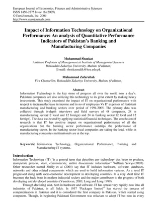 European Journal of Economics, Finance and Administrative Sciences
ISSN 1450-2275 Issue 16 (2009)
© EuroJournals, Inc. 2009
http://www.eurojournals.com
Impact of Information Technology on Organizational
Performance: An analysis of Quantitative Performance
Indicators of Pakistan’s Banking and
Manufacturing Companies
Muhammad Shaukat
Assistant Professor of Management at Institute of Management Sciences
Bahauddin Zakariya University, Multan. (Pakistan)
E-mail: shoukatmalik@bzu.edu.pk
Muhammad Zafarullah
Vice Chancellor, Bahauddin Zakariya University, Multan, (Pakistan)
Abstract
Information Technology is the key stone of progress all over the world now a day’s.
Pakistani companies are also utilizing this technology to its great extent by making heavy
investments. This study examined the impact of IT on organizational performance with
respect to increase/decrease in income and in no of employees Vs IT expenses of Pakistani
manufacturing and banking sectors over period of 1994-2005. The primary data was
collected through in-depth interviews and field surveys of 48 companies, 24 in
manufacturing sector(12 local and 12 foreign) and 24 in banking sector(12 local and 12
foreign). The data was tested by applying statistical/financial techniques. The conclusion of
research is that IT has positive impact on organizational performance of all the
organizations but the banking sector performance outstrips the performance of
manufacturing sector. In the banking sector local companies are taking the lead, while in
manufacturing companies multinationals are at the top.
Keywords: Information Technology, Organizational Performance, Banking and
Manufacturing IT systems.
Introduction
Information Technology (IT) “is a general term that describes any technology that helps to produce,
manipulate process, store, communicate, and/or disseminate information” William Sawyar(2005).
Other researcher named Shelly et al (2004) say that IT includes hardware, software, databases,
networks and other related components which are used to build information systems. As a need IT
progressed along with socio-economic development in developing countries. In a very short time IT
becomes the back bone in modern industrial society and the major contributor to the progress of both
developing and developed countries (Vasudevan, 2003; Long and Long 1999).
Through declining cost, both in hardware and software, IT has spread very rapidly now into all
industries of Pakistan, in all fields. In 1957 “Packages limited” has started the process of
computerization in Pakistan and it is considered the first company in Pakistan, which started using
computers. Though, in beginning Pakistani Government was reluctant to adopt IT but now in every
 