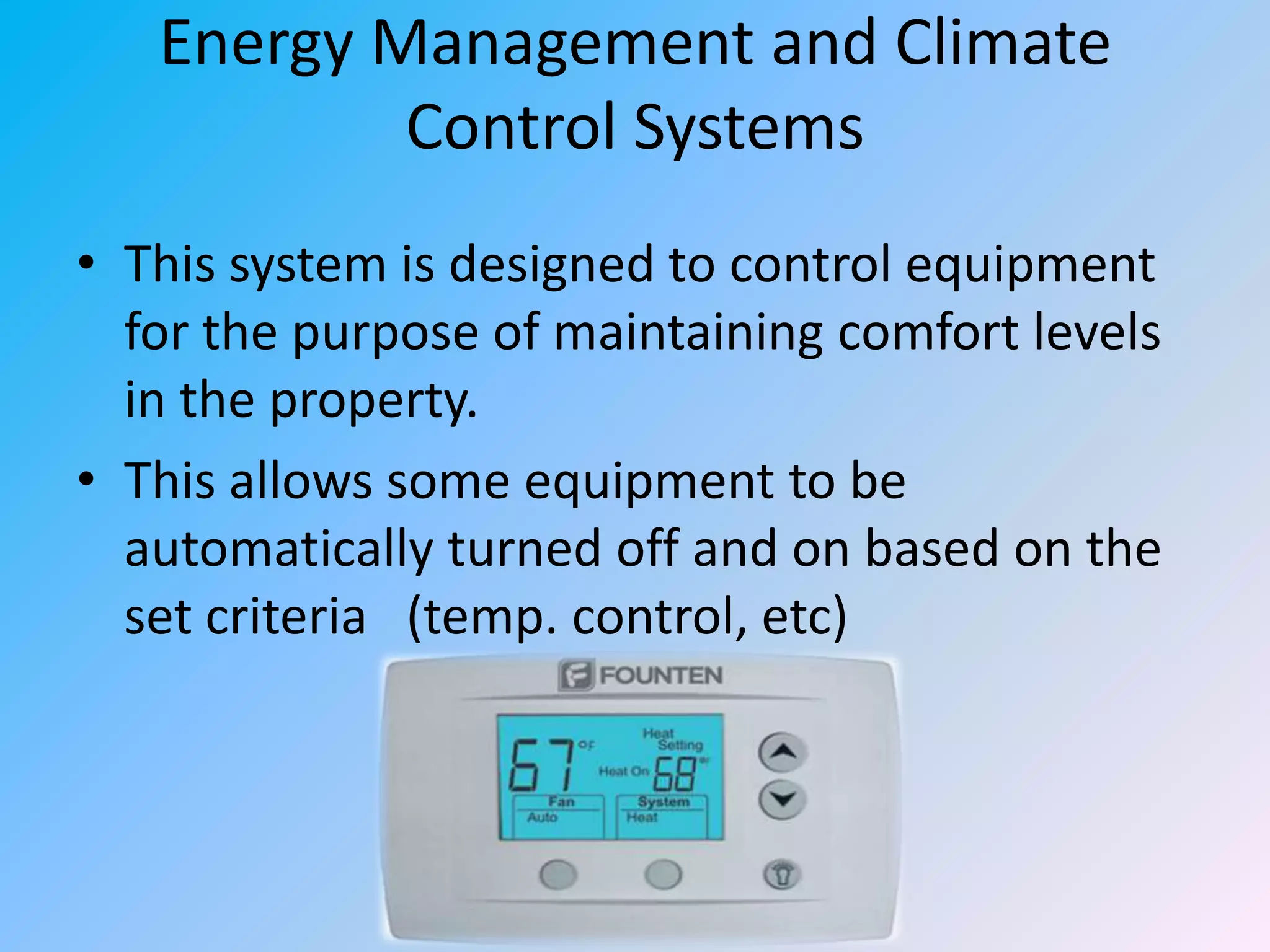 Energy Management and Climate
Control Systems
• This system is designed to control equipment
for the purpose of maintaining comfort levels
in the property.
• This allows some equipment to be
automatically turned off and on based on the
set criteria (temp. control, etc)

 