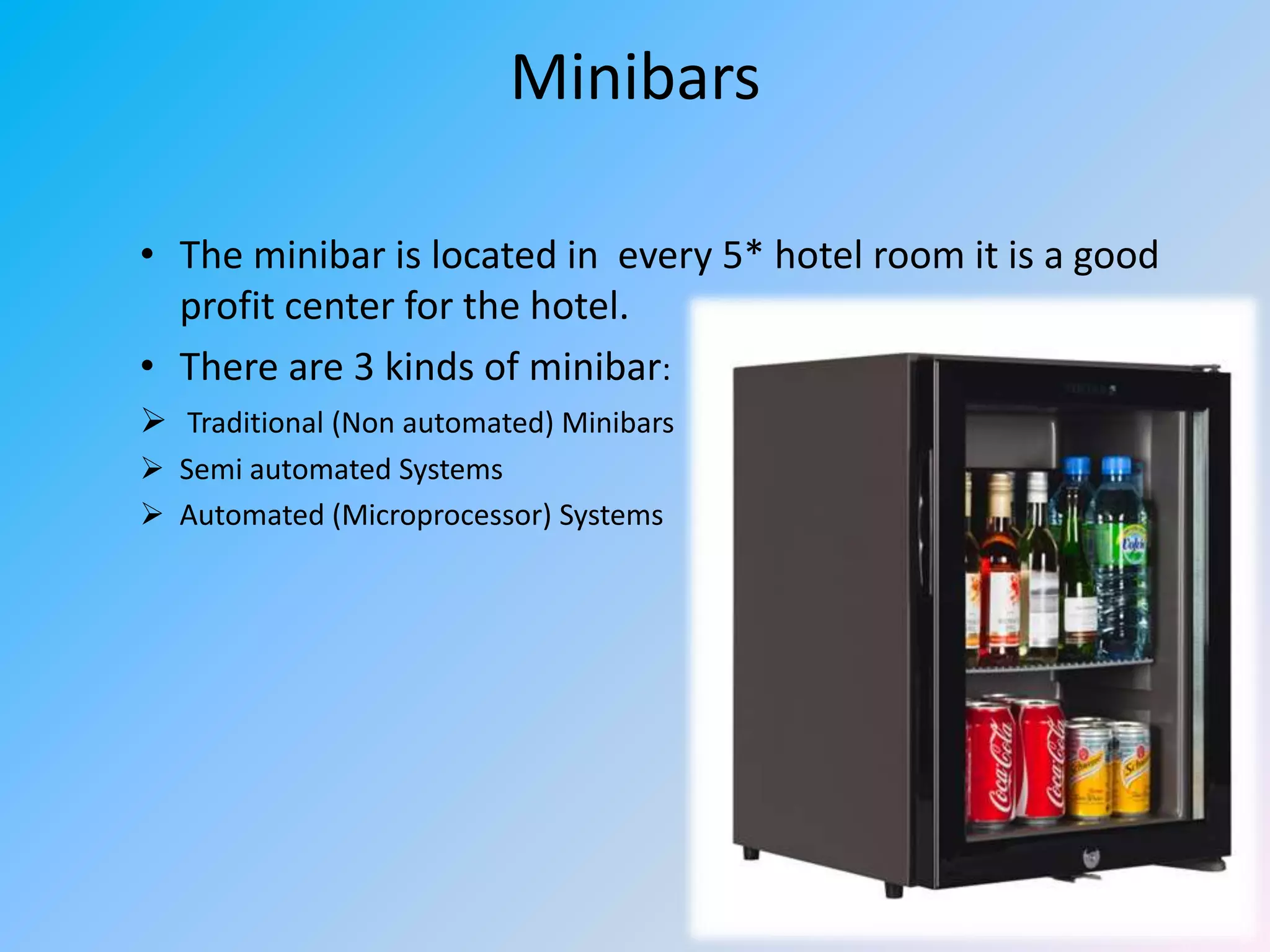 Minibars
• The minibar is located in every 5* hotel room it is a good
profit center for the hotel.
• There are 3 kinds of minibar:
 Traditional (Non automated) Minibars
 Semi automated Systems
 Automated (Microprocessor) Systems

 