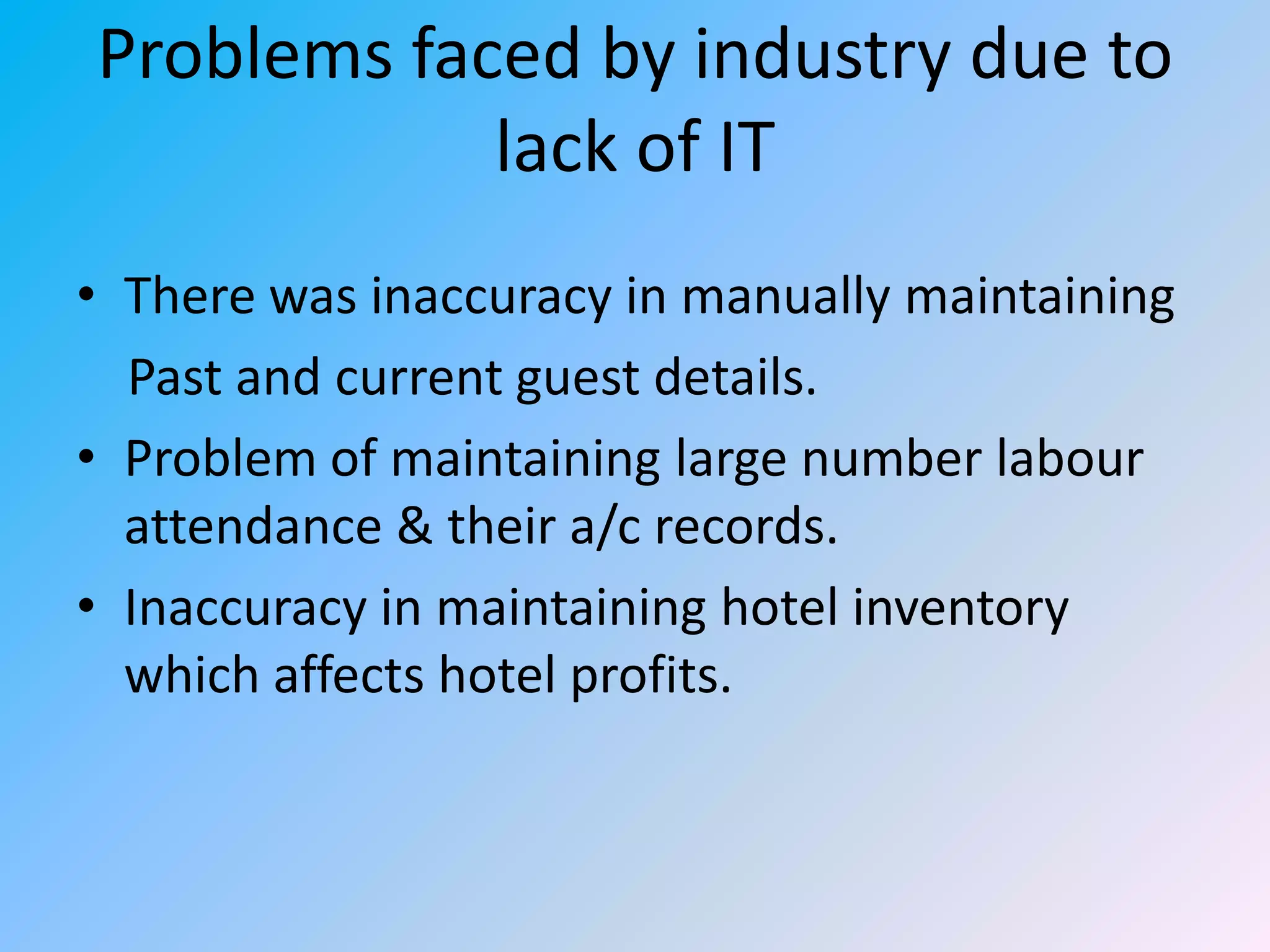 Problems faced by industry due to
lack of IT
• There was inaccuracy in manually maintaining
Past and current guest details.
• Problem of maintaining large number labour
attendance & their a/c records.
• Inaccuracy in maintaining hotel inventory
which affects hotel profits.

 
