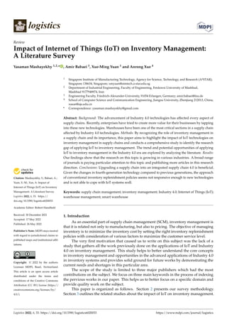 Citation: Mashayekhy, Y.; Babaei, A.;
Yuan, X.-M.; Xue, A. Impact of
Internet of Things (IoT) on Inventory
Management: A Literature Survey.
Logistics 2022, 6, 33. https://
doi.org/10.3390/logistics6020033
Academic Editor: Robert Handfield
Received: 30 December 2021
Accepted: 17 May 2022
Published: 26 May 2022
Publisher’s Note: MDPI stays neutral
with regard to jurisdictional claims in
published maps and institutional affil-
iations.
Copyright: © 2022 by the authors.
Licensee MDPI, Basel, Switzerland.
This article is an open access article
distributed under the terms and
conditions of the Creative Commons
Attribution (CC BY) license (https://
creativecommons.org/licenses/by/
4.0/).
logistics
Review
Impact of Internet of Things (IoT) on Inventory Management:
A Literature Survey
Yasaman Mashayekhy 1,2,* , Amir Babaei 3, Xue-Ming Yuan 1 and Anrong Xue 4
1 Singapore Institute of Manufacturing Technology, Agency for Science, Technology, and Research (A*STAR),
Singapore 138634, Singapore; xmyuan@simtech.a-star.edu.sg
2 Department of Industrial Engineering, Faculty of Engineering, Ferdowsi University of Mashhad,
Mashhad 9177948974, Iran
3 Engineering Faculty, Friedrich-Alexander-University, 91054 Erlangen, Germany; amir.babaei@fau.de
4 School of Computer Science and Communication Engineering, Jiangsu University, Zhenjiang 212013, China;
xuear@ujs.edu.cn
* Correspondence: yasaman.mashayekhy@gmail.com
Abstract: Background: The advancement of Industry 4.0 technologies has affected every aspect of
supply chains. Recently, enterprises have tried to create more value for their businesses by tapping
into these new technologies. Warehouses have been one of the most critical sections in a supply chain
affected by Industry 4.0 technologies. Methods: By recognizing the role of inventory management in
a supply chain and its importance, this paper aims to highlight the impact of IoT technologies on
inventory management in supply chains and conducts a comprehensive study to identify the research
gap of applying IoT to inventory management. The trend and potential opportunities of applying
IoT to inventory management in the Industry 4.0 era are explored by analyzing the literature. Results:
Our findings show that the research on this topic is growing in various industries. A broad range
of journals is paying particular attention to this topic and publishing more articles in this research
direction. Conclusions: Upgrading a supply chain into an integrated supply chain 4.0 is beneficial.
Given the changes in fourth-generation technology compared to previous generations, the approach
of conventional inventory replenishment policies seems not responsive enough to new technologies
and is not able to cope with IoT systems well.
Keywords: supply chain management; inventory management; Industry 4.0; Internet of Things (IoT);
warehouse management; smart warehouse
1. Introduction
As an essential part of supply chain management (SCM), inventory management is
that it is related not only to manufacturing, but also to pricing. The objective of managing
inventory is to minimize the inventory cost by setting the right inventory replenishment
policies with consideration of various factors to maximize the customer service level.
The very first motivation that caused us to write on this subject was the lack of a
study that gathers all the work previously done on the applications of IoT and Industry
4.0 on inventory management. This study helps to better understand the core concepts
in inventory management and opportunities in the advanced applications of Industry 4.0
in inventory systems and provides solid ground for future works by demonstrating the
current needs and shortages in this particular area.
The scope of the study is limited to three major publishers which had the most
contributions on the subject. We focus on three main keywords in the process of indexing
the pervious works in our paper. This helps us to better focus on a specific domain and
provide quality work on the subject.
This paper is organized as follows. Section 2 presents our survey methodology.
Section 3 outlines the related studies about the impact of IoT on inventory management.
Logistics 2022, 6, 33. https://doi.org/10.3390/logistics6020033 https://www.mdpi.com/journal/logistics
 