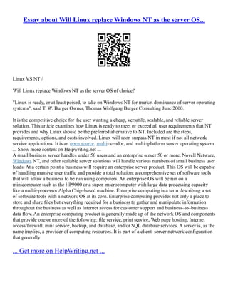 Essay about Will Linux replace Windows NT as the server OS...
Linux VS NT /
Will Linux replace Windows NT as the server OS of choice?
"Linux is ready, or at least poised, to take on Windows NT for market dominance of server operating
systems", said T. W. Burger Owner, Thomas Wolfgang Burger Consulting June 2000.
It is the competitive choice for the user wanting a cheap, versatile, scalable, and reliable server
solution. This article examines how Linux is ready to meet or exceed all user requirements that NT
provides and why Linux should be the preferred alternative to NT. Included are the steps,
requirements, options, and costs involved. Linux will soon surpass NT in most if not all network
service applications. It is an open source, multi–vendor, and multi–platform server operating system
... Show more content on Helpwriting.net ...
A small business server handles under 50 users and an enterprise server 50 or more. Novell Netware,
Windows NT, and other scalable server solutions will handle various numbers of small business user
loads. At a certain point a business will require an enterprise server product. This OS will be capable
of handling massive user traffic and provide a total solution: a comprehensive set of software tools
that will allow a business to be run using computers. An enterprise OS will be run on a
minicomputer such as the HP9000 or a super–microcomputer with large data processing capacity
like a multi–processor Alpha Chip–based machine. Enterprise computing is a term describing a set
of software tools with a network OS at its core. Enterprise computing provides not only a place to
store and share files but everything required for a business to gather and manipulate information
throughout the business as well as Internet access for customer support and business–to–business
data flow. An enterprise computing product is generally made up of the network OS and components
that provide one or more of the following: file service, print service, Web page hosting, Internet
access/firewall, mail service, backup, and database, and/or SQL database services. A server is, as the
name implies, a provider of computing resources. It is part of a client–server network configuration
that generally
... Get more on HelpWriting.net ...
 
