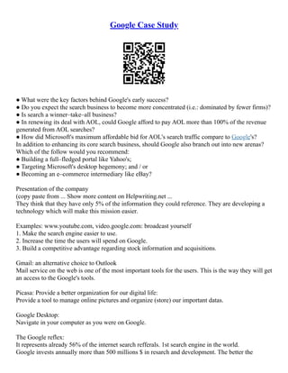 Google Case Study
● What were the key factors behind Google's early success?
● Do you expect the search business to become more concentrated (i.e.: dominated by fewer firms)?
● Is search a winner–take–all business?
● In renewing its deal with AOL, could Google afford to pay AOL more than 100% of the revenue
generated from AOL searches?
● How did Microsoft's maximum affordable bid for AOL's search traffic compare to Google's?
In addition to enhancing its core search business, should Google also branch out into new arenas?
Which of the follow would you recommend:
● Building a full–fledged portal like Yahoo's;
● Targeting Microsoft's desktop hegemony; and / or
● Becoming an e–commerce intermediary like eBay?
Presentation of the company
(copy paste from ... Show more content on Helpwriting.net ...
They think that they have only 5% of the information they could reference. They are developing a
technology which will make this mission easier.
Examples: www.youtube.com, video.google.com: broadcast yourself
1. Make the search engine easier to use.
2. Increase the time the users will spend on Google.
3. Build a competitive advantage regarding stock information and acquisitions.
Gmail: an alternative choice to Outlook
Mail service on the web is one of the most important tools for the users. This is the way they will get
an access to the Google's tools.
Picasa: Provide a better organization for our digital life:
Provide a tool to manage online pictures and organize (store) our important datas.
Google Desktop:
Navigate in your computer as you were on Google.
The Google reflex:
It represents already 56% of the internet search refferals. 1st search engine in the world.
Google invests annually more than 500 millions $ in resarch and development. The better the
 
