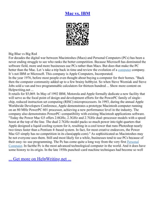Mac vs. IBM
Big Blue vs Big Red
For decades the digital war between Macintoshes (Macs) and Personal Computers (PCs) has been a
never ending struggle to see who ranks the better competition. Because Microsoft has dominated the
software field, more and more businesses use PCs rather than Macs. But does that make the PC
better than the Mac. Let 's take a trip back in time and review the evolution of a computer company.
It 's not IBM or Microsoft. This company is Apple Computers, Incorporated.
In the year 1976, before most people even thought about buying a computer for their homes. "Back
then the computer community added up to a few brainy hobbyist. So when Steve Wozniak and Steve
Jobs sold a van and two programmable calculators for thirteen hundred ... Show more content on
Helpwriting.net ...
It retails for $5,069. In May of 1992 IBM, Motorola and Apple formally dedicate a new facility that
will serve as the focal point of design and development efforts for the PowerPC family of single–
chip, reduced instruction set computing (RISC) microprocessors. In 1993, during the annual Apple
Worldwide Developers Conference, Apple demonstrates a prototype Macintosh computer running
on an 80 MHz PowerPC 601 processor, achieving a new performance level in the industry. The
company also demonstrates PowerPC–compatibility with existing Macintosh applications software.
"Today the Power Mac G5 offers 2.0GHz, 2.3GHz and 2.7GHz dual–processor models with a speed
boost at the top of the line. The dual 2.7GHz model packs so much power into tight quarters that
Apple designed a liquid cooling system for it, resulting in a cool tower that runs Photoshop nearly
two times faster than a Pentium 4–based system. In fact, for most creative endeavors, the Power
Mac G5 simply has no competition in its class(apple.com)." As sophisiticated as Macintoshes may
be not everyone uses them. Still and most likely for a while, businesses tend to use PCs because of
their easy–to–use programming. The Pc has come quite a long way from the very first Personal
Computer. In factthe Pc is the most advanced technological computer in the world. And it does have
some history to its origin. In the late 1930s punched–card machine techniques had become so well
... Get more on HelpWriting.net ...
 