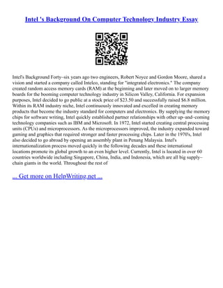Intel 's Background On Computer Technology Industry Essay
Intel's Background Forty–six years ago two engineers, Robert Noyce and Gordon Moore, shared a
vision and started a company called Intelco, standing for "integrated electronics." The company
created random access memory cards (RAM) at the beginning and later moved on to larger memory
boards for the booming computer technology industry in Silicon Valley, California. For expansion
purposes, Intel decided to go public at a stock price of $23.50 and successfully raised $6.8 million.
Within its RAM industry niche, Intel continuously innovated and excelled in creating memory
products that become the industry standard for computers and electronics. By supplying the memory
chips for software writing, Intel quickly established partner relationships with other up–and–coming
technology companies such as IBM and Microsoft. In 1972, Intel started creating central processing
units (CPUs) and microprocessors. As the microprocessors improved, the industry expanded toward
gaming and graphics that required stronger and faster processing chips. Later in the 1970's, Intel
also decided to go abroad by opening an assembly plant in Penang Malaysia. Intel's
internationalization process moved quickly in the following decades and these international
locations promote its global growth to an even higher level. Currently, Intel is located in over 60
countries worldwide including Singapore, China, India, and Indonesia, which are all big supply–
chain giants in the world. Throughout the rest of
... Get more on HelpWriting.net ...
 