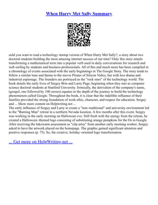 When Harry Met Sally Summary
ould you want to read a technology startup version of When Harry Met Sally?, a story about two
doctoral students building the most amazing internet success of our time? Only this story entails
transforming a mathematical term into a popular verb used in daily conversations for research and
web surfing by students and business professionals. All of this and much more has been compiled in
a chronology of events associated with the early beginnings in The Google Story. The story tends to
follow a similar tone and theme to the movie Pirates of Silicon Valley, but with less drama and
industrial espionage. The founders are portrayed as the "rock stars" of the technology world. The
book details the early lives of Sergey Brin and Larry Page, beginning when they met as computer
science doctoral students at Stanford University. Ironically, the derivation of the company's name,
(googol, one followed by 100 zeroes) equates to the depth of the journey to build the technology
phenomenon called Google. Throughout the book, it is clear that the indelible influence of their
families provided the strong foundation of work ethic, character, and respect for education. Sergey
and ... Show more content on Helpwriting.net ...
The early influence of Sergey and Larry to create a "non–traditional" and university environment led
to the "Burning Man" retreat in a northern Nevada location. A few months after this event, Sergey
was working in the early morning on Halloween eve. Still fresh with the energy from the retreat, he
created a Halloween–themed logo consisting of substituting orange pumpkins for the Os in Google.
After receiving the lukewarm assessment as "clip artsy" from another early morning worker, Sergey
asked to have the artwork placed on the homepage. The graphic gained significant attention and
positive responses (p. 75). So, the creative, holiday–oriented logo transformation
... Get more on HelpWriting.net ...
 