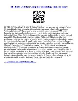 The Birth Of Intel : Computer Technology Industry Essay
I.INTEL COMPANY BACKGROUND Birth of Intel Forty–six years ago two engineers, Robert
Noyce and Gordon Moore, shared a vision and started a company called Intelco, standing for
"integrated electronics." The company created random access memory cards (RAM) at the
beginning and later moved on to larger memory boards for the booming computer technology
industry in Silicon Valley, California. For expansion purposes, Intel decided to go public at a stock
price of $23.50 and successfully raised $6.8 million. Within its RAM industry niche, Intel
continuously innovated and excelled in creating memory products that become the industry standard
for computers and electronics. By supplying the memory chips for software writing, Intel quickly
established partner relationships with other up–and–coming technology companies such as IBM and
Microsoft. Expansion of CPUs and Microprocessors In 1972, Intel started creating central
processing units (CPUs) and microprocessors. As the microprocessors improved, the industry
expanded toward gaming and graphics that required stronger and faster processing chips. Later in
the 1970's, Intel also decided to go abroad by opening an assembly plant in Penang Malaysia. Intel's
internationalization process moved quickly in the following decades and these international
locations promote its global growth to an even higher level. Currently, Intel is located in over 60
countries worldwide including Singapore, China, India, and Indonesia, which are all
... Get more on HelpWriting.net ...
 