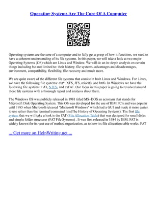 Operating Systems Are The Core Of A Computer
Operating systems are the core of a computer and to fully get a grasp of how it functions, we need to
have a coherent understanding of its file systems. In this paper, we will take a look at two major
Operating Systems (OS) which are Linux and Window. We will do an in–depth analysis on certain
things including but not limited to: their history, file systems, advantages and disadvantages,
environment, compatibility, flexibility, file recovery and much more.
We are quite aware of the different file systems that consist in both Linux and Windows. For Linux,
we have the following file systems: ext*, XFS, JFS, reiserfs, and btrfs. In Windows we have the
following file systems: FAT, NTFS, and exFAT. Our focus in this paper is going to revolved around
these file systems with a thorough report and analysis about them.
The Windows OS was publicly released in 1981 titled MS–DOS an acronym that stands for
Microsoft Disk Operating System. This OS was developed for the use of IBM PC's and was popular
until 1985 when Microsoft released "Microsoft Windows" which had a GUI and made it more easier
to use rather than the terminal/command line(The History of Operating Systems). The first file
system that we will take a look is the FAT (File Allocation Table) that was designed for small disks
and simple folder structures (FAT File Systems) . It was first released in 1984 by IBM. FAT is
widely known for its vast use of method organization, as to how its file allocation table works. FAT
... Get more on HelpWriting.net ...
 
