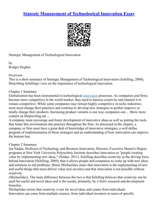 Stategic Management of Technological Innovation Essay
Strategic Management of Technological Innovation
by
Rodger Hughes
Overview
This is a short summary of Strategic Management of Technological Innovation (Schilling, 2009),
Describing Schilling's view on the importance of technological innovation.
Chapter 1 Summary
Globalization has been instrumental in technological innovation processes. As companies and firms
become more competitive in the world market, they need to harness creativity and channel it to
remain competitive. While some companies may remain highly competitive in niche industries,
most must change their practices and continue to develop new strategies to perfect improve or
totally change their products. Increasing product variants is one way companies can ... Show more
content on Helpwriting.net ...
A company must encourage and foster development of innovative ideas as well as putting the tools
that foster this environment into practice throughout the firm. As discussed in the chapter, a
company or firm must have a great deal of knowledge of innovative strategies, a well define
program of implementation of those strategies and an understanding of how innovation can improve
the bottom line.
Chapter 2 Summary
Joe Nadan, Professor of Technology and Business Innovation, Director, Executive Master's Degree
programs at New York University Polytechnic Institute describes innovation as "people creating
value by implementing new ideas." (Nadan, 2011). Schilling describes creativity as the driving force
behind innovation (Schilling, 2009), that it allows people and companies to come up with new ideas
and solutions to old problems. Dimis Michaelides states that innovation is the implementing of new
and useful things that must deliver value (not novelty) and that innovation is not possible without
creativity.
(Michaelides). The main difference between the two is that Schilling believes that creativity can be
used for useful and novel ideas and is the results, primarily, by a firm's research and development
branches.
Michaelides insists that creativity is not for novel ideas and comes from individuals.
Innovation can come from multiple sources, from individual inventors to users of specific
 