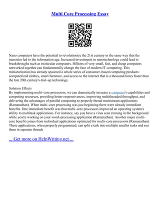 Multi Core Processing Essay
Nano computers have the potential to revolutionize the 21st century in the same way that the
transistor led to the information age. Increased investments in nanotechnology could lead to
breakthroughs such as molecular computers. Billions of very small, fast, and cheap computers
networked together can fundamentally change the face of modern IT computing. This
miniaturization has already spawned a whole series of consumer–based computing products:
computerized clothes, smart furniture, and access to the internet that is a thousand times faster than
the late 20th century's dial–up technology.
Solution Effects
By implementing multi–core processors, we can dramatically increase a computer's capabilities and
computing resources, providing better responsiveness, improving multithreaded throughput, and
delivering the advantages of parallel computing to properly thread mainstream applications
(Ramanathan). When multi–core processing was just beginning there were already immediate
benefits. One immediate benefit was that multi–core processors improved an operating system's
ability to multitask applications. For instance, say you have a virus scan running in the background
while you're working on your word–processing application (Ramanathan). Another major multi–
core benefit comes from individual applications optimized for multi–core processors (Ramanathan).
These applications, when properly programmed, can split a task into multiple smaller tasks and run
them in separate threads
... Get more on HelpWriting.net ...
 