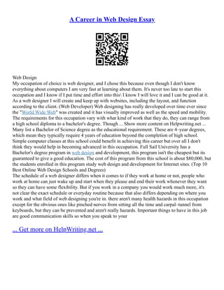 A Career in Web Design Essay
Web Design
My occupation of choice is web designer, and I chose this because even though I don't know
everything about computers I am very fast at learning about them. It's never too late to start this
occupation and I know if I put time and effort into this I know I will love it and I can be good at it.
As a web designer I will create and keep up with websites, including the layout, and function
according to the client. (Web Developer) Web designing has really developed over time ever since
the "World Wide Web" was created and it has visually improved as well as the speed and mobility.
The requirements for this occupation vary with what kind of work that they do, they can range from
a high school diploma to a bachelor's degree. Though ... Show more content on Helpwriting.net ...
Many list a Bachelor of Science degree as the educational requirement. These are 4–year degrees,
which mean they typically require 4 years of education beyond the completion of high school.
Simple computer classes at this school could benefit in achieving this career but over all I don't
think they would help in becoming advanced in this occupation. Full Sail University has a
Bachelor's degree program in web design and development, this program isn't the cheapest but its
guaranteed to give a good education. The cost of this program from this school is about $80,000, but
the students enrolled in this program study web design and development for Internet sites. (Top 10
Best Online Web Design Schools and Degrees)
The schedule of a web designer differs when it comes to if they work at home or not, people who
work at home can just wake up and start when they please and end their work whenever they want
so they can have some flexibility. But if you work in a company you would work much more, it's
not clear the exact schedule or everyday routine because that also differs depending on where you
work and what field of web designing you're in. there aren't many health hazards in this occupation
except for the obvious ones like pinched nerves from sitting all the time and carpal–tunnel from
keyboards, but they can be prevented and aren't really hazards. Important things to have in this job
are good communication skills so when you speak to your
... Get more on HelpWriting.net ...
 