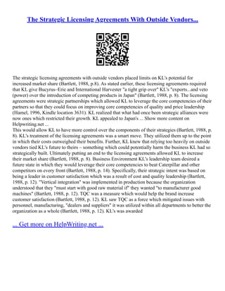The Strategic Licensing Agreements With Outside Vendors...
The strategic licensing agreements with outside vendors placed limits on KL's potential for
increased market share (Bartlett, 1988, p.8). As stated earlier, these licensing agreements required
that KL give Bucyrus–Erie and International Harvester "a tight grip over" KL's "exports...and veto
(power) over the introduction of competing products in Japan" (Bartlett, 1988, p. 8). The licensing
agreements were strategic partnerships which allowed KL to leverage the core competencies of their
partners so that they could focus on improving core competencies of quality and price leadership
(Hamel, 1996, Kindle location 3631). KL realized that what had once been strategic alliances were
now ones which restricted their growth. KL appealed to Japan's ... Show more content on
Helpwriting.net ...
This would allow KL to have more control over the components of their strategies (Bartlett, 1988, p.
8). KL's treatment of the licensing agreements was a smart move. They utilized them up to the point
in which their costs outweighed their benefits. Further, KL knew that relying too heavily on outside
vendors tied KL's future to theirs – something which could potentially harm the business KL had so
strategically built. Ultimately putting an end to the licensing agreements allowed KL to increase
their market share (Bartlett, 1988, p. 8). Business Environment KL's leadership team desired a
future state in which they would leverage their core competencies to beat Caterpillar and other
competitors on every front (Bartlett, 1988, p. 14). Specifically, their strategic intent was based on
being a leader in customer satisfaction which was a result of cost and quality leadership (Bartlett,
1988, p. 12). "Vertical integration" was implemented in production because the organization
understood that they "must start with good raw material if" they wanted "to manufacturer good
machines" (Bartlett, 1988, p. 12). TQC was a measure which would help the brand increase
customer satisfaction (Bartlett, 1988, p. 12). KL saw TQC as a force which mitigated issues with
personnel, manufacturing, "dealers and suppliers" it was utilized within all departments to better the
organization as a whole (Bartlett, 1988, p. 12). KL's was awarded
... Get more on HelpWriting.net ...
 