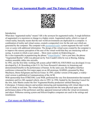 Essay on Augmented Reality and The Future of Multimedia
Introduction
What does "augmented reality" means? AR is the acronym for augmented reality. A rough definition
of augmented is to maximize or change to a higher extent. Augmented reality, which is a type of
virtual reality, basically means that the real–world environments are duplicated in a computer. A
combination of reality and virtual scenes, created a composited view for the end–user which are
generated by the computer. The computer with augmented reality system augments the real–world
view or scene with additional information. The design of the virtual scene created by the computer is
to improve the sensory perception of the user of the virtual world that they are interacting with or
seeing. A system in which a user cannot ... Show more content on Helpwriting.net ...
He is also responsible in popularizing the phrase "Virtual Reality". Just a year later, the phrase
"Augmented Reality" (AR) was phrased out by Tom Caudell while he was at Boeing, helping
workers assemble cables into aircrafts.
In 1992, one the first fully–working AR system called VIRTUAL FIXTURES was developed. It was
developed by L.B. Rosenberg at the U.S. Air Force Research Laboratory in Armstrong and
demonstrated benefits to the performance of human. In the same year, the Graphics Interface
conference witnessed the first major paper on an AR prototype, KARMA, presented by Blair
MacIntyre, Doree Seligmann and Steven Feiner. In 1993, another version of the paper, a widely–
cited version is published in Communications of the ACM.
With sponsorship from STRICOM, Loral WDL performed the very first demonstration that manned
simulators and live AR–equiped vehicle, also in 1993. In 1994, funded by the Australia Council for
the Arts, Julie Martin creates the first 'Augmented Reality production' entitled Dancing in
Cyberspace. It features dancers and acrobats interacting and manipulating with virtual object in the
size of a body in real time. The virtual object is projected into the same physical space and
performance plane of the performers and they appeared immersed within the virtual environments
and object. Polhemus sensing system and Silicon Graphics computers are used in the settings and
installations
... Get more on HelpWriting.net ...
 