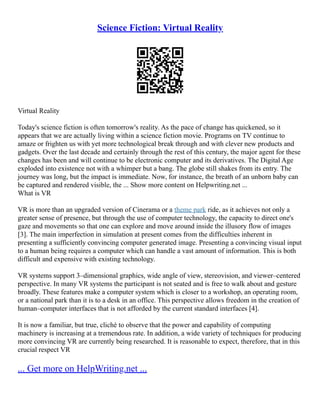 Science Fiction: Virtual Reality
Virtual Reality
Today's science fiction is often tomorrow's reality. As the pace of change has quickened, so it
appears that we are actually living within a science fiction movie. Programs on TV continue to
amaze or frighten us with yet more technological break through and with clever new products and
gadgets. Over the last decade and certainly through the rest of this century, the major agent for these
changes has been and will continue to be electronic computer and its derivatives. The Digital Age
exploded into existence not with a whimper but a bang. The globe still shakes from its entry. The
journey was long, but the impact is immediate. Now, for instance, the breath of an unborn baby can
be captured and rendered visible, the ... Show more content on Helpwriting.net ...
What is VR
VR is more than an upgraded version of Cinerama or a theme park ride, as it achieves not only a
greater sense of presence, but through the use of computer technology, the capacity to direct one's
gaze and movements so that one can explore and move around inside the illusory flow of images
[3]. The main imperfection in simulation at present comes from the difficulties inherent in
presenting a sufficiently convincing computer generated image. Presenting a convincing visual input
to a human being requires a computer which can handle a vast amount of information. This is both
difficult and expensive with existing technology.
VR systems support 3–dimensional graphics, wide angle of view, stereovision, and viewer–centered
perspective. In many VR systems the participant is not seated and is free to walk about and gesture
broadly. These features make a computer system which is closer to a workshop, an operating room,
or a national park than it is to a desk in an office. This perspective allows freedom in the creation of
human–computer interfaces that is not afforded by the current standard interfaces [4].
It is now a familiar, but true, cliché to observe that the power and capability of computing
machinery is increasing at a tremendous rate. In addition, a wide variety of techniques for producing
more convincing VR are currently being researched. It is reasonable to expect, therefore, that in this
crucial respect VR
... Get more on HelpWriting.net ...
 