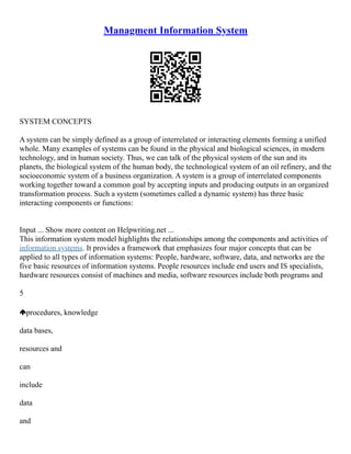 Managment Information System
SYSTEM CONCEPTS
A system can be simply defined as a group of interrelated or interacting elements forming a unified
whole. Many examples of systems can be found in the physical and biological sciences, in modern
technology, and in human society. Thus, we can talk of the physical system of the sun and its
planets, the biological system of the human body, the technological system of an oil refinery, and the
socioeconomic system of a business organization. A system is a group of interrelated components
working together toward a common goal by accepting inputs and producing outputs in an organized
transformation process. Such a system (sometimes called a dynamic system) has three basic
interacting components or functions:
Input ... Show more content on Helpwriting.net ...
This information system model highlights the relationships among the components and activities of
information systems. It provides a framework that emphasizes four major concepts that can be
applied to all types of information systems: People, hardware, software, data, and networks are the
five basic resources of information systems. People resources include end users and IS specialists,
hardware resources consist of machines and media, software resources include both programs and
5
procedures, knowledge
data bases,
resources and
can
include
data
and
 
