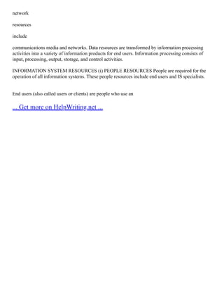 network
resources
include
communications media and networks. Data resources are transformed by information processing
activities into a variety of information products for end users. Information processing consists of
input, processing, output, storage, and control activities.
INFORMATION SYSTEM RESOURCES (i) PEOPLE RESOURCES People are required for the
operation of all information systems. These people resources include end users and IS specialists.
End users (also called users or clients) are people who use an
... Get more on HelpWriting.net ...
 