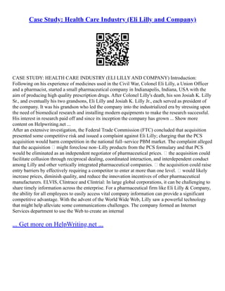 Case Study: Health Care Industry (Eli Lilly and Company)
CASE STUDY: HEALTH CARE INDUSTRY (ELI LILLY AND COMPANY) Introduction:
Following on his experience of medicines used in the Civil War, Colonel Eli Lilly, a Union Officer
and a pharmacist, started a small pharmaceutical company in Indianapolis, Indiana, USA with the
aim of producing high quality prescription drugs. After Colonel Lilly's death, his son Josiah K. Lilly
Sr., and eventually his two grandsons, Eli Lilly and Josiah K. Lilly Jr., each served as president of
the company. It was his grandson who led the company into the industrialized era by stressing upon
the need of biomedical research and installing modern equipments to make the research successful.
His interest in research paid off and since its inception the company has grown ... Show more
content on Helpwriting.net ...
After an extensive investigation, the Federal Trade Commission (FTC) concluded that acquisition
presented some competitive risk and issued a complaint against Eli Lilly; charging that the PCS
acquisition would harm competition in the national full–service PBM market. The complaint alleged
that the acquisition • might foreclose non–Lilly products from the PCS formulary and that PCS
would be eliminated as an independent negotiator of pharmaceutical prices. • the acquisition could
facilitate collusion through reciprocal dealing, coordinated interaction, and interdependent conduct
among Lilly and other vertically integrated pharmaceutical companies. • the acquisition could raise
entry barriers by effectively requiring a competitor to enter at more than one level. • would likely
increase prices, diminish quality, and reduce the innovation incentives of other pharmaceutical
manufacturers. ELVIS, Clintrace and Clintrial: In large global corporations, it can be challenging to
share timely information across the enterprise. For a pharmaceutical firm like Eli Lilly & Company,
the ability for all employees to easily access vital company information can provide a significant
competitive advantage. With the advent of the World Wide Web, Lilly saw a powerful technology
that might help alleviate some communications challenges. The company formed an Internet
Services department to use the Web to create an internal
... Get more on HelpWriting.net ...
 