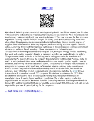 MRT 102
Questions 1. What is your recommended sourcing strategy in this case Please support your decision
with quantitative and qualitative evidence gathered during the case analysis. Also, present your plan
to reduce any risks associated with your sourcing decision. 2. This case provided the data necessary
to perform a cursory supplier financial analysis. In reality, cross–functional sourcing teams must
often obtain this data during their assessment of potential suppliers. Discuss possible sources of
supplier financial information. What may impact a purchasers ability to obtain supplier financial
data 3. A sourcing decision of the magnitude highlighted in this case requires a serious commitment
of resources and time. Do all sourcing ... Show more content on Helpwriting.net ...
The decision was made to pursue the home computer user, through a strategy focused on shipping
low–cost, high–quality computers directly to customers as orders are received (make–to–order).
This production model is similar to the Dell approach, and appears to be the model that will
dominate the PC industry. Because the company does not plan to build finished PCs (i.e., make–to–
stock) in anticipation of future sales, market demand forecasts, supplier quality, supplier capacity,
lead time, and delivery reliability are critical factors. The company is willing to carry some units in
component inventory as safety stock as a buffer against missing customer order commitments.
Pacific Systems Corporation will assemble the computers in its own facilities, but intends to
outsource many of the key product components and subassemblies, including the DVD drive, a
feature that will be standard on each PCS computer. The decision to outsource the DVD drive
resulted from an executive–level insourcing/outsourcing study that concluded the cost to
manufacture these drives in–house was highly prohibitive. The product requires production
capabilities that are beyond PCSs current expertise. Marketing estimates that first year demand for
the new PC, and therefore the DVD drives, would be approximately 500,000 units, with a 20 growth
expected for year two. Expected pricing for the computers
... Get more on HelpWriting.net ...
 
