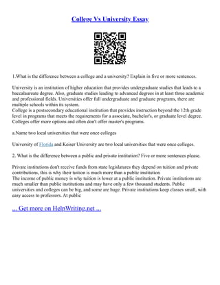 College Vs University Essay
1.What is the difference between a college and a university? Explain in five or more sentences.
University is an institution of higher education that provides undergraduate studies that leads to a
baccalaureate degree. Also, graduate studies leading to advanced degrees in at least three academic
and professional fields. Universities offer full undergraduate and graduate programs, there are
multiple schools within its system.
College is a postsecondary educational institution that provides instruction beyond the 12th grade
level in programs that meets the requirements for a associate, bachelor's, or graduate level degree.
Colleges offer more options and often don't offer master's programs.
a.Name two local universities that were once colleges
University of Florida and Keiser University are two local universities that were once colleges.
2. What is the difference between a public and private institution? Five or more sentences please.
Private institutions don't receive funds from state legislatures they depend on tuition and private
contributions, this is why their tuition is much more than a public institution
The income of public money is why tuition is lower at a public institution. Private institutions are
much smaller than public institutions and may have only a few thousand students. Public
universities and colleges can be big, and some are huge. Private institutions keep classes small, with
easy access to professors. At public
... Get more on HelpWriting.net ...
 