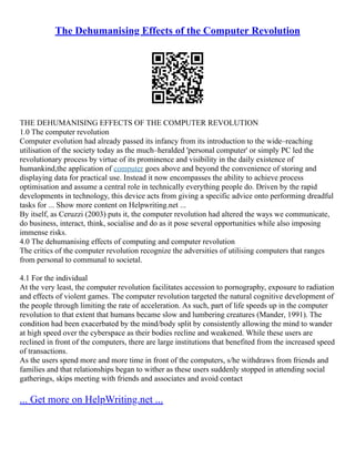The Dehumanising Effects of the Computer Revolution
THE DEHUMANISING EFFECTS OF THE COMPUTER REVOLUTION
1.0 The computer revolution
Computer evolution had already passed its infancy from its introduction to the wide–reaching
utilisation of the society today as the much–heralded 'personal computer' or simply PC led the
revolutionary process by virtue of its prominence and visibility in the daily existence of
humankind,the application of computer goes above and beyond the convenience of storing and
displaying data for practical use. Instead it now encompasses the ability to achieve process
optimisation and assume a central role in technically everything people do. Driven by the rapid
developments in technology, this device acts from giving a specific advice onto performing dreadful
tasks for ... Show more content on Helpwriting.net ...
By itself, as Ceruzzi (2003) puts it, the computer revolution had altered the ways we communicate,
do business, interact, think, socialise and do as it pose several opportunities while also imposing
immense risks.
4.0 The dehumanising effects of computing and computer revolution
The critics of the computer revolution recognize the adversities of utilising computers that ranges
from personal to communal to societal.
4.1 For the individual
At the very least, the computer revolution facilitates accession to pornography, exposure to radiation
and effects of violent games. The computer revolution targeted the natural cognitive development of
the people through limiting the rate of acceleration. As such, part of life speeds up in the computer
revolution to that extent that humans became slow and lumbering creatures (Mander, 1991). The
condition had been exacerbated by the mind/body split by consistently allowing the mind to wander
at high speed over the cyberspace as their bodies recline and weakened. While these users are
reclined in front of the computers, there are large institutions that benefited from the increased speed
of transactions.
As the users spend more and more time in front of the computers, s/he withdraws from friends and
families and that relationships began to wither as these users suddenly stopped in attending social
gatherings, skips meeting with friends and associates and avoid contact
... Get more on HelpWriting.net ...
 