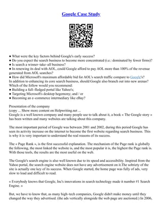 Google Case Study
● What were the key factors behind Google's early success?
● Do you expect the search business to become more concentrated (i.e.: dominated by fewer firms)?
● Is search a winner–take–all business?
● In renewing its deal with AOL, could Google afford to pay AOL more than 100% of the revenue
generated from AOL searches?
● How did Microsoft's maximum affordable bid for AOL's search traffic compare to Google's?
In addition to enhancing its core search business, should Google also branch out into new arenas?
Which of the follow would you recommend:
● Building a full–fledged portal like Yahoo's;
● Targeting Microsoft's desktop hegemony; and / or
● Becoming an e–commerce intermediary like eBay?
Presentation of the company
(copy ... Show more content on Helpwriting.net ...
Google is a well known company and many people use to talk about it, a book « The Google story »
has been written and many websites are talking about this company.
The most important period of Google was between 2001 and 2002, during this period Google has
seen its activity increase on the internet to become the first website regarding search business. This
is why it is very important to understand the real reasons of its success.
The « Page Rank », is the first successful explanation. The mechanism of the Page rank is globally
the following, the most linked the website is, and the most popular it is, the highest the Page rank is.
With those tools, the results are the most useful on the web.
The Google's search engine is also well known due to its speed and accessibility. Inspired from the
Yahoo portal, the search engine website does not have any advertisement on it.The sobriety of the
site is actually one key of its success. When Google started, the home page was fully of ads, very
slow to load and difficult to read.
« Everybody knows that Google, Inc's innovations in search technology made it number #1 Search
Engine. »
But, we have to know that, as many high–tech companies, Google didn't make money until they
changed the way they advertised. (the ads vertically alongside the web page are auctioned.) In 2006,
 