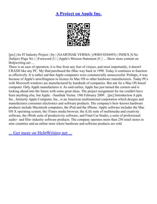 A Project on Apple Inc.
[pic] |An IT Industry Project | |by | |SAARTHAK VERMA | |(WRO 0284493) | INDEX |S.No
|Subject |Page No | | |Foreword |3 | | |Apple's Mission Statement |4 | | ... Show more content on
Helpwriting.net ...
There is an ease of operation, it is free from any fear of viruses, and most importantly, it doesn't
CRASH like any PC. My Dad purchased the iMac way back in 1998. Today it continues to function
as effectively. It is rather sad that Apple computers were commercially unsuccessful. Perhaps, it was
because of Apple's unwillingness to licence its Mac OS to other hardware manufacturers. Today PCs
with Microsoft windows are manufactured by hundreds of companies. But ask for a Mac OS based
computer. Only Apple manufactures it. As said earlier, Apple has just turned the corners and is
looking ahead into the future with some great ideas. The project assignment for me couldn't have
been anything else, but Apple. –Saarthak Verma. 19th February 2009. . [pic] Introduction A pple
Inc., formerly Apple Computer, Inc., is an American multinational corporation which designs and
manufactures consumer electronics and software products. The company's best–known hardware
products include Macintosh computers, the iPod and the iPhone. Apple software includes the Mac
OS X operating system, the iTunes media browser, the iLife suite of multimedia and creativity
software, the iWork suite of productivity software, and Final Cut Studio, a suite of professional
audio– and film–industry software products. The company operates more than 250 retail stores in
nine countries and an online store where hardware and software products are sold.
... Get more on HelpWriting.net ...
 