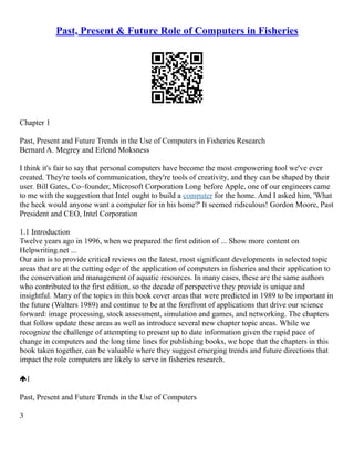 Past, Present & Future Role of Computers in Fisheries
Chapter 1
Past, Present and Future Trends in the Use of Computers in Fisheries Research
Bernard A. Megrey and Erlend Moksness
I think it's fair to say that personal computers have become the most empowering tool we've ever
created. They're tools of communication, they're tools of creativity, and they can be shaped by their
user. Bill Gates, Co–founder, Microsoft Corporation Long before Apple, one of our engineers came
to me with the suggestion that Intel ought to build a computer for the home. And I asked him, 'What
the heck would anyone want a computer for in his home?' It seemed ridiculous! Gordon Moore, Past
President and CEO, Intel Corporation
1.1 Introduction
Twelve years ago in 1996, when we prepared the first edition of ... Show more content on
Helpwriting.net ...
Our aim is to provide critical reviews on the latest, most significant developments in selected topic
areas that are at the cutting edge of the application of computers in fisheries and their application to
the conservation and management of aquatic resources. In many cases, these are the same authors
who contributed to the first edition, so the decade of perspective they provide is unique and
insightful. Many of the topics in this book cover areas that were predicted in 1989 to be important in
the future (Walters 1989) and continue to be at the forefront of applications that drive our science
forward: image processing, stock assessment, simulation and games, and networking. The chapters
that follow update these areas as well as introduce several new chapter topic areas. While we
recognize the challenge of attempting to present up to date information given the rapid pace of
change in computers and the long time lines for publishing books, we hope that the chapters in this
book taken together, can be valuable where they suggest emerging trends and future directions that
impact the role computers are likely to serve in fisheries research.
1
Past, Present and Future Trends in the Use of Computers
3
 