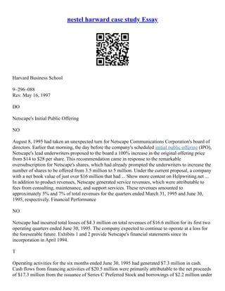 nestel harward case study Essay
Harvard Business School
9–296–088
Rev. May 16, 1997
DO
Netscape's Initial Public Offering
NO
August 8, 1995 had taken an unexpected turn for Netscape Communications Corporation's board of
directors. Earlier that morning, the day before the company's scheduled initial public offering (IPO),
Netscape's lead underwriters proposed to the board a 100% increase in the original offering price
from $14 to $28 per share. This recommendation came in response to the remarkable
oversubscription for Netscape's shares, which had already prompted the underwriters to increase the
number of shares to be offered from 3.5 million to 5 million. Under the current proposal, a company
with a net book value of just over $16 million that had ... Show more content on Helpwriting.net ...
In addition to product revenues, Netscape generated service revenues, which were attributable to
fees from consulting, maintenance, and support services. These revenues amounted to
approximately 5% and 7% of total revenues for the quarters ended March 31, 1995 and June 30,
1995, respectively. Financial Performance
NO
Netscape had incurred total losses of $4.3 million on total revenues of $16.6 million for its first two
operating quarters ended June 30, 1995. The company expected to continue to operate at a loss for
the foreseeable future. Exhibits 1 and 2 provide Netscape's financial statements since its
incorporation in April 1994.
T
Operating activities for the six months ended June 30, 1995 had generated $7.3 million in cash.
Cash flows from financing activities of $20.5 million were primarily attributable to the net proceeds
of $17.3 million from the issuance of Series C Preferred Stock and borrowings of $2.2 million under
 