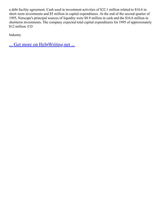 a debt facility agreement. Cash used in investment activities of $22.1 million related to $16.6 in
short–term investments and $5 million in capital expenditures. At the end of the second quarter of
1995, Netscape's principal sources of liquidity were $8.9 million in cash and the $16.6 million in
shortterm investments. The company expected total capital expenditures for 1995 of approximately
$12 million. CO
Industry
... Get more on HelpWriting.net ...
 