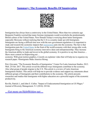 Summary: The Economic Benefits Of Immigration
Immigration has always been a controversy in the United States. More than two centuries ago
Benjamin Franklin worried that many German immigrants would overwhelm the predominantly
British culture of the United States. Now Donald Trump is worrying about latino Immigrants
especially Mexicans without realizing that the U.S is a country made up with Immigrants.
Immigrants are facing a difficult time now with the new government regulations it is important to
study and research the economic impacts that immigration puts into the economy. The fact is that
Immigration puts the United States in the front of the world economy with their strong ethic work.
Immigrants bring to the American economy innovative ideas and entrepreneurship. They increase
the American ability to trade and invest in the global economy. It is positive to say that America ...
Show more content on Helpwriting.net ...
economy. With great motion graphics, it mostly an explainer video that will help me to organize my
research paper. #Immigrants Make America Strong.
Peri, Giovanni. "The Economic Benefits of Immigration." Center For Latin American Studies, 2013.
Web. 25 Feb. 2017. This article reveal the different ways Immigrants contribute to the economy.
Also what group of people migrate to the U.S. This article is a review of Latin American
Immigration Studies. This article will help me to provide evidence and support my statements about
different groups of Immigrants and their contributions to the economy. The article presents
researches and studies that Immigrants with higher education are a powerful engine of the economic
productivity.
Reville, Patrick J., and John E. Cullen. "Impact of Undocumented Immigration on US Wages."
Journal of Diversity Management. 9.1 (2014): 28 Feb.
... Get more on HelpWriting.net ...
 