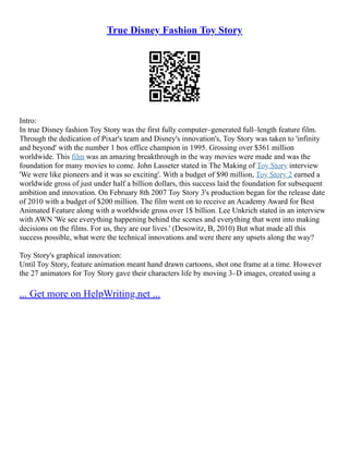 True Disney Fashion Toy Story
Intro:
In true Disney fashion Toy Story was the first fully computer–generated full–length feature film.
Through the dedication of Pixar's team and Disney's innovation's, Toy Story was taken to 'infinity
and beyond' with the number 1 box office champion in 1995. Grossing over $361 million
worldwide. This film was an amazing breakthrough in the way movies were made and was the
foundation for many movies to come. John Lasseter stated in The Making of Toy Story interview
'We were like pioneers and it was so exciting'. With a budget of $90 million, Toy Story 2 earned a
worldwide gross of just under half a billion dollars, this success laid the foundation for subsequent
ambition and innovation. On February 8th 2007 Toy Story 3's production began for the release date
of 2010 with a budget of $200 million. The film went on to receive an Academy Award for Best
Animated Feature along with a worldwide gross over 1$ billion. Lee Unkrich stated in an interview
with AWN 'We see everything happening behind the scenes and everything that went into making
decisions on the films. For us, they are our lives.' (Desowitz, B, 2010) But what made all this
success possible, what were the technical innovations and were there any upsets along the way?
Toy Story's graphical innovation:
Until Toy Story, feature animation meant hand drawn cartoons, shot one frame at a time. However
the 27 animators for Toy Story gave their characters life by moving 3–D images, created using a
... Get more on HelpWriting.net ...
 