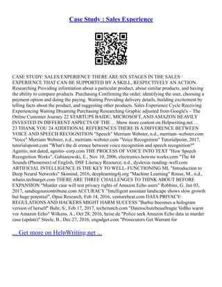 Case Study : Sales Experience
CASE STUDY: SALES EXPERIENCE THERE ARE SIX STAGES IN THE SALES
EXPERIENCE THAT CAN BE SUPPORTED BY A SKILL, RESPECTIVELY AN ACTION.
Researching Providing information about a particular product, about similar products, and having
the ability to compare products. Purchasing Confirming the order, identifying the user, choosing a
payment option and doing the paying. Waiting Providing delivery details, building excitement by
telling facts about the product, and suggesting other products. Sales Experience Cycle Receiving
Experiencing Waiting Dreaming Purchasing Researching Graphic adjusted from Google's – The
Online Customer Journey 22 STARTUPS BAIDU, MICROSOFT, AND AMAZON HEAVILY
INVESTED IN DIFFERENT ASPECTS OF THE ... Show more content on Helpwriting.net ...
23 THANK YOU 24 ADDITIONAL REFERENCES THERE IS A DIFFERENCE BETWEEN
VOICE AND SPEECH RECOGNITION "Speech" Merriam Webster, n.d., merriam–webster.com
"Voice" Merriam Webster, n.d., merriam–webster.com "Voice Recognition" Tutorialpoint, 2017,
tutorialspoint.com "What's the di erence between voice recognition and speech recognition?"
Agnitio, not dated, agnitio–corp.com THE PROCESS OF VOICE INTO TEXT "How Speech
Recognition Works", Gabianowski, E., Nov 10, 2006, electronics.howstu works.com "The 44
Sounds (Phonemes) of English, DSF Literacy Resource, n.d., dyslexia–reading–well.com
ARTIFICIAL INTELLIGENCE IS THE KEY TO WELL–FUNCTIONING ML "Introduction to
Deep Neural Networks" Skimind, 2016, deeplearning4j.org "Machine Learning" Rouse, M., n.d.,
whatis.techtarget.com THERE ARE THREE CHALLENGES TO THINK ABOUT BEFORE
EXPANSION "Murder case will test privacy rights of Amazon Echo users" Robbins, G. Jan 03,
2017, sandiegouniontribune.com ACCURACY "Intelligent assistant landscape shows slow growth
but huge potential", Opus Research, Feb 14, 2016, venturebeat.com DATA PRIVACY:
REGULATIONS AND HACKERS MIGHT HARM SUCCESS "Barbie becomes a hologram
version of herself" Buhr, S., Feb 17, 2017, techcrunch.com "Datenschutzbeauftragte Voßho warnt
vor Amazon Echo" Wilkens, A., Oct 28, 2016, heise.de "Police seek Amazon Echo data in murder
case (update)" Steele, B., Dec 27, 2016, engadget.com "Prosecutors Get Warrant for
... Get more on HelpWriting.net ...
 