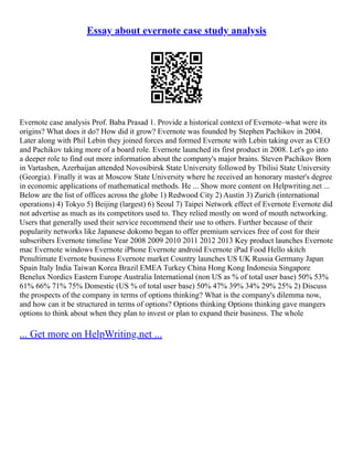 Essay about evernote case study analysis
Evernote case analysis Prof. Baba Prasad 1. Provide a historical context of Evernote–what were its
origins? What does it do? How did it grow? Evernote was founded by Stephen Pachikov in 2004.
Later along with Phil Lebin they joined forces and formed Evernote with Lebin taking over as CEO
and Pachikov taking more of a board role. Evernote launched its first product in 2008. Let's go into
a deeper role to find out more information about the company's major brains. Steven Pachikov Born
in Vartashen, Azerbaijan attended Novosibirsk State University followed by Tbilisi State University
(Georgia). Finally it was at Moscow State University where he received an honorary master's degree
in economic applications of mathematical methods. He ... Show more content on Helpwriting.net ...
Below are the list of offices across the globe 1) Redwood City 2) Austin 3) Zurich (international
operations) 4) Tokyo 5) Beijing (largest) 6) Seoul 7) Taipei Network effect of Evernote Evernote did
not advertise as much as its competitors used to. They relied mostly on word of mouth networking.
Users that generally used their service recommend their use to others. Further because of their
popularity networks like Japanese dokomo began to offer premium services free of cost for their
subscribers Evernote timeline Year 2008 2009 2010 2011 2012 2013 Key product launches Evernote
mac Evernote windows Evernote iPhone Evernote android Evernote iPad Food Hello skitch
Penultimate Evernote business Evernote market Country launches US UK Russia Germany Japan
Spain Italy India Taiwan Korea Brazil EMEA Turkey China Hong Kong Indonesia Singapore
Benelux Nordics Eastern Europe Australia International (non US as % of total user base) 50% 53%
61% 66% 71% 75% Domestic (US % of total user base) 50% 47% 39% 34% 29% 25% 2) Discuss
the prospects of the company in terms of options thinking? What is the company's dilemma now,
and how can it be structured in terms of options? Options thinking Options thinking gave mangers
options to think about when they plan to invest or plan to expand their business. The whole
... Get more on HelpWriting.net ...
 