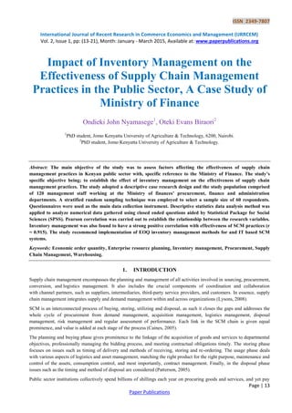 ISSN 2349-7807
International Journal of Recent Research in Commerce Economics and Management (IJRRCEM)
Vol. 2, Issue 1, pp: (13-21), Month: January - March 2015, Available at: www.paperpublications.org
Page | 13
Paper Publications
Impact of Inventory Management on the
Effectiveness of Supply Chain Management
Practices in the Public Sector, A Case Study of
Ministry of Finance
Ondieki John Nyamasege1
, Oteki Evans Biraori2
1
PhD student, Jomo Kenyatta University of Agriculture & Technology, 6200, Nairobi.
2
PhD student, Jomo Kenyatta University of Agriculture & Technology.
Abstract: The main objective of the study was to assess factors affecting the effectiveness of supply chain
management practices in Kenyan public sector with, specific reference to the Ministry of Finance. The study’s
specific objective being; to establish the effect of inventory management on the effectiveness of supply chain
management practices. The study adopted a descriptive case research design and the study population comprised
of 120 management staff working at the Ministry of finances’ procurement, finance and administration
departments. A stratified random sampling technique was employed to select a sample size of 60 respondents.
Questionnaires were used as the main data collection instrument. Descriptive statistics data analysis method was
applied to analyze numerical data gathered using closed ended questions aided by Statistical Package for Social
Sciences (SPSS). Pearson correlation was carried out to establish the relationship between the research variables.
Inventory management was also found to have a strong positive correlation with effectiveness of SCM practices (r
= 0.915). The study recommend implementation of EOQ inventory management methods for and IT based SCM
systems.
Keywords: Economic order quantity, Enterprise resource planning, Inventory management, Procurement, Supply
Chain Management, Warehousing.
1. INTRODUCTION
Supply chain management encompasses the planning and management of all activities involved in sourcing, procurement,
conversion, and logistics management. It also includes the crucial components of coordination and collaboration
with channel partners, such as suppliers, intermediaries, third-party service providers, and customers. In essence, supply
chain management integrates supply and demand management within and across organizations (Lysons, 2008).
SCM is an interconnected process of buying, storing, utilizing and disposal, as such it closes the gaps and addresses the
whole cycle of procurement from demand management, acquisition management, logistics management, disposal
management, risk management and regular assessment of performance. Each link in the SCM chain is given equal
prominence, and value is added at each stage of the process (Caines, 2005).
The planning and buying phase gives prominence to the linkage of the acquisition of goods and services to departmental
objectives, professionally managing the bidding process, and meeting contractual obligations timely. The storing phase
focuses on issues such as timing of delivery and methods of receiving, storing and re-ordering. The usage phase deals
with various aspects of logistics and asset management, matching the right product for the right purpose, maintenance and
control of the assets, consumption control, and most importantly, contract management. Finally, in the disposal phase
issues such as the timing and method of disposal are considered (Patterson, 2005).
Public sector institutions collectively spend billions of shillings each year on procuring goods and services, and yet pay
 
