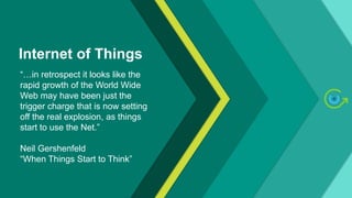 Internet of Things
“…in retrospect it looks like the
rapid growth of the World Wide
Web may have been just the
trigger charge that is now setting
off the real explosion, as things
start to use the Net.”
Neil Gershenfeld
“When Things Start to Think”
 