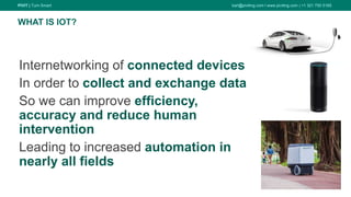 PIVIT | Turn Smart karl@piviting.com l www.piviting.com | +1 321 750 5165
12
Internetworking of connected devices
In order to collect and exchange data
So we can improve efficiency,
accuracy and reduce human
intervention
Leading to increased automation in
nearly all fields
WHAT IS IOT?
 
