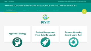 PIVIT | Turn Smart karl@piviting.com l www.piviting.com | +1 321 750 5165
O U R C O M P A N Y A B O U T U S I N F O G R A P H I C S C O N T A C T
HELPING YOU CREATE ARTIFICIAL INTELLIGENCE INFUSED APPS & SERVICES
2
Applied AI Strategy
Product Management
From Build To Launch
Process Mentoring
Invent, Learn, Turn
 
