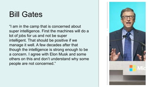 “I am in the camp that is concerned about
super intelligence. First the machines will do a
lot of jobs for us and not be super
intelligent. That should be positive if we
manage it well. A few decades after that
though the intelligence is strong enough to be
a concern. I agree with Elon Musk and some
others on this and don’t understand why some
people are not concerned.”
Bill Gates
 