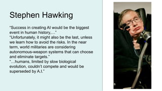 “Success in creating AI would be the biggest
event in human history,…”
“Unfortunately, it might also be the last, unless
we learn how to avoid the risks. In the near
term, world militaries are considering
autonomous-weapon systems that can choose
and eliminate targets.”
“…humans, limited by slow biological
evolution, couldn’t compete and would be
superseded by A.I.”
Stephen Hawking
 