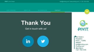 PIVIT | Turn Smart karl@piviting.com l www.piviting.com | +1 321 750 5165
O U R C O M P A N Y A B O U T U S I N F O G R A P H I C S C O N T A C T
29
Thank You
Get in touch with us!
29
Karl Seiler |
President
PIVIT – TURN
SMART
karl@piviting.com
Piviting.com
@pivitguru
+321 750 5165
 