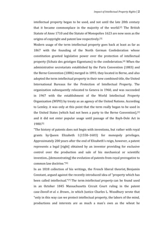 Impact of Intellectual Property Rights | 2


intellectual property began to be used, and not until the late 20th century
that it became commonplace in the majority of the world.[2] The British
Statute of Anne 1710 and the Statute of Monopolies 1623 are now seen as the
origins of copyright and patent law respectively.[3]
Modern usage of the term intellectual property goes back at least as far as
1867 with the founding of the North German Confederation whose
constitution granted legislative power over the protection of intellectual
property (Schutz des geistigen Eigentums) to the confederation. [4] When the
administrative secretariats established by the Paris Convention (1883) and
the Berne Convention (1886) merged in 1893, they located in Berne, and also
adopted the term intellectual property in their new combined title, the United
International Bureaux for the Protection of Intellectual Property. The
organization subsequently relocated to Geneva in 1960, and was succeeded
in 1967 with the establishment of the World Intellectual Property
Organization (WIPO) by treaty as an agency of the United Nations. According
to Lemley, it was only at this point that the term really began to be used in
the United States (which had not been a party to the Berne Convention), [2]
and it did not enter popular usage until passage of the Bayh-Dole Act in
1980.[5]
"The history of patents does not begin with inventions, but rather with royal
grants     by Queen   Elizabeth   I (1558–1603)    for    monopoly        privileges.
Approximately 200 years after the end of Elizabeth's reign, however, a patent
represents a legal [right] obtained by an inventor providing for exclusive
control over the production and sale of his mechanical or scientific
invention...[demonstrating] the evolution of patents from royal prerogative to
common law doctrine.”[6]
In an 1818 collection of his writings, the French liberal theorist, Benjamin
Constant, argued against the recently introduced idea of "property which has
been called intellectual."[7] The term intellectual property can be found used
in an October 1845 Massachusetts Circuit Court ruling in the patent
case Davoll et al. v. Brown., in which Justice Charles L. Woodbury wrote that
"only in this way can we protect intellectual property, the labors of the mind,
productions and interests are as much a man's own as the wheat he
 