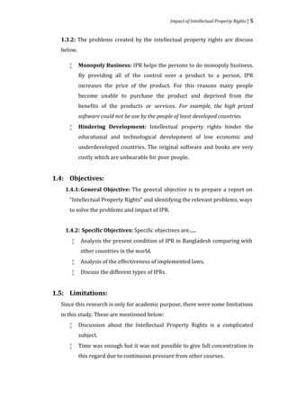 Impact of Intellectual Property Rights | 5


  1.3.2: The problems created by the intellectual property rights are discuss
  below.

           Monopoly Business: IPR helps the persons to do monopoly business.
           By providing all of the control over a product to a person, IPR
     


           increases the price of the product. For this reasons many people
           become unable to purchase the product and deprived from the
           benefits of the products or services. For example, the high prized


           Hindering Development: Intellectual property rights hinder the
           software could not be use by the people of least developed countries.


           educational and technological development of low economic and
     


           underdeveloped countries. The original software and books are very
           costly which are unbearable for poor people.




    1.4.1: General Objective: The general objective is to prepare a report on
1.4: Objectives:


     “Intellectual Property Rights” and identifying the relevant problems, ways
     to solve the problems and impact of IPR.


    1.4.2: Specific Objectives: Specific objectives are......
           Analysis the present condition of IPR in Bangladesh comparing with
           other countries in the world.
      


           Analysis of the effectiveness of implemented laws.
           Discuss the different types of IPRs.
      
      




  Since this research is only for academic purpose, there were some limitations
1.5: Limitations:


  in this study. These are mentioned below:
           Discussion about the Intellectual Property Rights is a complicated
           subject.
     


           Time was enough but it was not possible to give full concentration in
           this regard due to continuous pressure from other courses.
     
 