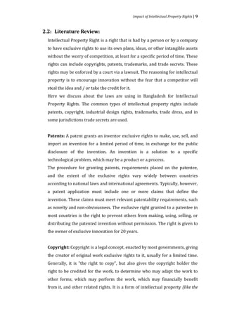Impact of Intellectual Property Rights | 9




  Intellectual Property Right is a right that is had by a person or by a company
2.2: Literature Review:


  to have exclusive rights to use its own plans, ideas, or other intangible assets
  without the worry of competition, at least for a specific period of time. These
  rights can include copyrights, patents, trademarks, and trade secrets. These
  rights may be enforced by a court via a lawsuit. The reasoning for intellectual
  property is to encourage innovation without the fear that a competitor will
  steal the idea and / or take the credit for it.
  Here we discuss about the laws are using in Bangladesh for Intellectual
  Property Rights. The common types of intellectual property rights include
  patents, copyright, industrial design rights, trademarks, trade dress, and in
  some jurisdictions trade secrets are used.


  Patents: A patent grants an inventor exclusive rights to make, use, sell, and
  import an invention for a limited period of time, in exchange for the public
  disclosure of the invention. An invention is a solution to a specific
  technological problem, which may be a product or a process.
  The procedure for granting patents, requirements placed on the patentee,
  and the extent of the exclusive rights vary widely between countries
  according to national laws and international agreements. Typically, however,
  a patent application must include one or more claims that define the
  invention. These claims must meet relevant patentability requirements, such
  as novelty and non-obviousness. The exclusive right granted to a patentee in
  most countries is the right to prevent others from making, using, selling, or
  distributing the patented invention without permission. The right is given to
  the owner of exclusive innovation for 20 years.


  Copyright: Copyright is a legal concept, enacted by most governments, giving
  the creator of original work exclusive rights to it, usually for a limited time.
  Generally, it is "the right to copy", but also gives the copyright holder the
  right to be credited for the work, to determine who may adapt the work to
  other forms, which may perform the work, which may financially benefit
  from it, and other related rights. It is a form of intellectual property (like the
 