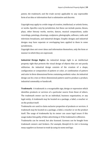 Impact of Intellectual Property Rights | 10


patent, the trademark, and the trade secret) applicable to any expressible
form of an idea or information that is substantive and discrete.


Copyright may apply to a wide range of creative, intellectual, or artistic forms,
or works. Specifics vary by jurisdiction, but these can include poems, theses,
plays, other literary works, movies, dances, musical compositions, audio
recordings, paintings, drawings, sculptures, photographs, software, radio and
television broadcasts, and industrial designs. Graphic designs and industrial
designs may have separate or overlapping laws applied to them in some
jurisdictions.
Copyright does not cover ideas and information themselves, only the form or
manner in which they are expressed.


Industrial Design Rights: An industrial design right is an intellectual
property right that protects the visual design of objects that are not purely
utilitarian. An industrial design consists of the creation of a shape,
configuration or composition of pattern or color, or combination of pattern
and color in three dimensional forms containing aesthetic value. An industrial
design can be a two or three dimensional pattern used to produce a product,
industrial commodity or handicraft.


Trademark: A trademark is a recognizable sign, design or expression which
identifies products or services of a particular source from those of others.
The trademark owner can be an individual, business organization, or any
legal entity. A trademark may be located on a package, a label, a voucher or
on the product itself.
Trademarks are used to claim exclusive properties of products or services. A
trademark may be located on a package, a label, a voucher or on the product
itself. The usage of trademarks by its owner can cause legal issues if this
usage makes him guilty of false advertising or if the trademark is offensive.
Trademarks can be owned, but also licensed. Licenses can be bought from
trademark owners and brokers. For example, Banoful & Co. Ltd. is licensing
many suppliers as licensee to trade by using its name and logo.
 