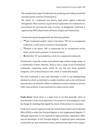 Impact of Intellectual Property Rights | 11


The unauthorized usage of trademarks by producing and trading counterfeit
consumer goods is known as brand piracy.
The owner of a trademark may pursue legal action against trademark
infringement. Most countries require formal registration of a trademark as a
precondition for pursuing this type of action. In Bangladesh trademark is
registered by DPDT (Department of Patents, Designs and Trademarks).


A trademark may be designated by the following symbols:
    TM (the "trademark   symbol", which is the letters "TM", for an unregistered
    trademark, a mark used to promote or brand goods)



    SM(which   is the letters "SM" in superscript, for an unregistered service
    mark, a mark used to promote or brand services)



   ® (the letter "R" surrounded by a circle, for a registered trademark).

A trademark is typically a name, word, phrase, logo, symbol, design, image, or
a combination of these elements. There is also a range of non-conventional
trademarks comprising marks which do not fall into these standard
categories, such as those based on color, smell, or sound (like jingles).

The term trademark is also used informally to refer to any distinguishing
attribute by which an individual is readily identified, such as the well-known
characteristics of celebrities. When a trademark is used in relation to services
rather than products, it may sometimes be called a service mark.




Trade Dress: Trade dress is a legal term of art that generally refers to
characteristics of the visual appearance of a product or its packaging (or even
the design of a building) that signify the source of the product to consumers.

Trade dress may be registered with the United States Patent and Trademark
Office (PTO) in either the Principal Register or the Supplemental Register.[15]
Although registration is not required for legal protection, registration offers
several advantages. In the Principal Register, a registrant gains nationwide
constructive use and constructive notice, which prevent others from using or
 