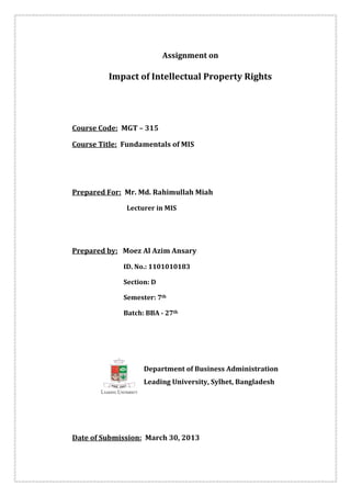 Assignment on

         Impact of Intellectual Property Rights




Course Code: MGT – 315

Course Title: Fundamentals of MIS




Prepared For: Mr. Md. Rahimullah Miah

              Lecturer in MIS




Prepared by: Moez Al Azim Ansary

             ID. No.: 1101010183

             Section: D

             Semester: 7th

             Batch: BBA - 27th




                   Department of Business Administration
                   Leading University, Sylhet, Bangladesh




Date of Submission: March 30, 2013
 